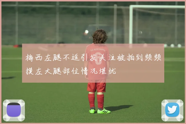 梅西左腿不适引发关注被拍到频频摸左大腿部位情况堪忧