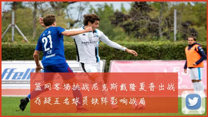 篮网客场挑战尼克斯戴隆夏普出战存疑五名球员缺阵影响战局
