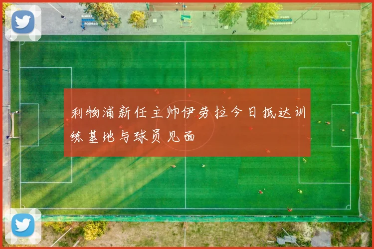 利物浦新任主帅伊劳拉今日抵达训练基地与球员见面