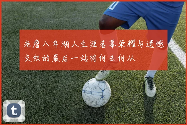 老詹八年湖人生涯落幕荣耀与遗憾交织的最后一站将何去何从