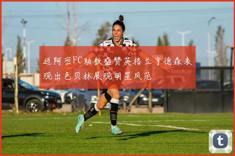 迈阿密FC助教盛赞英格兰亨德森表现出色贝林展现明星风范
