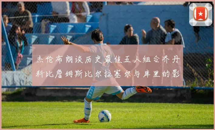 杰伦布朗谈历史最佳五人组合乔丹科比詹姆斯比尔拉塞尔与库里的影响力