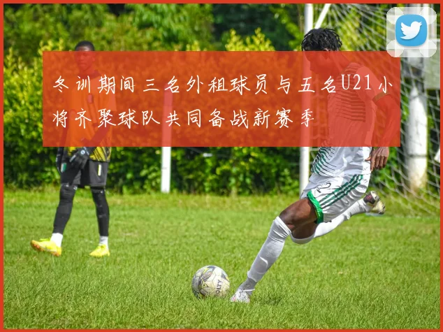 冬训期间三名外租球员与五名U21小将齐聚球队共同备战新赛季