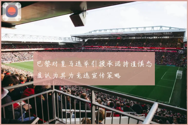 巴黎对皇马选举引援承诺持谨慎态度认为其为竞选宣传策略