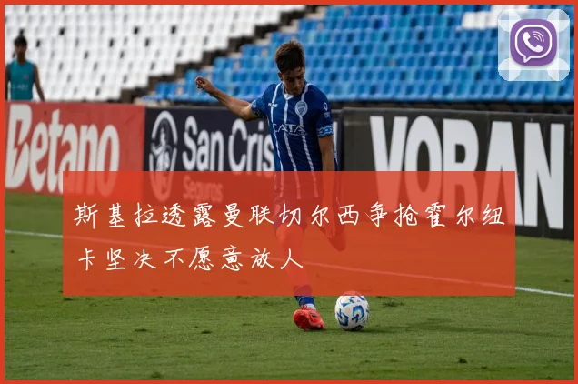 斯基拉透露曼联切尔西争抢霍尔纽卡坚决不愿意放人