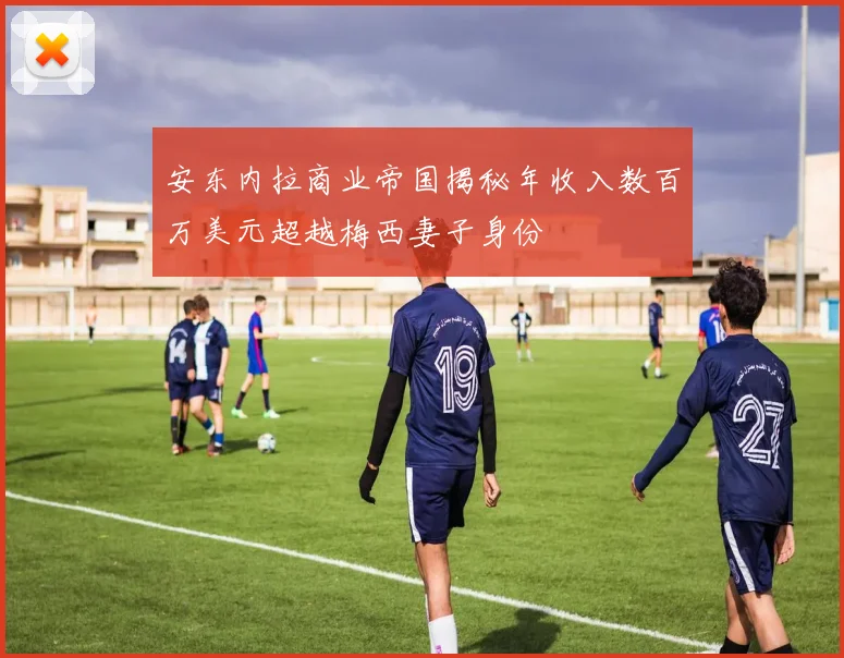 安东内拉商业帝国揭秘年收入数百万美元超越梅西妻子身份
