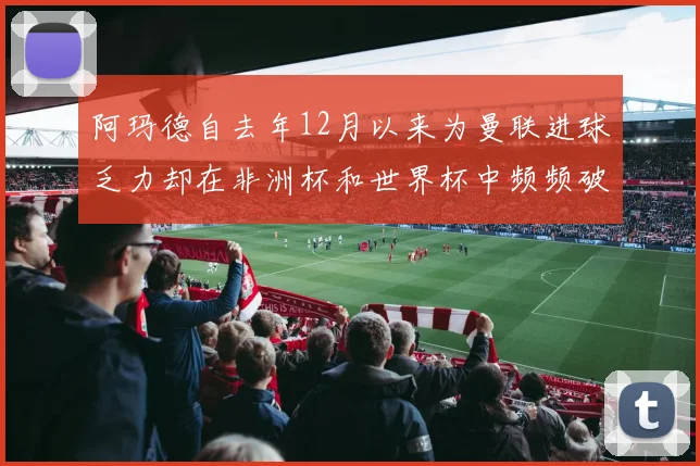 阿玛德自去年12月以来为曼联进球乏力却在非洲杯和世界杯中频频破门