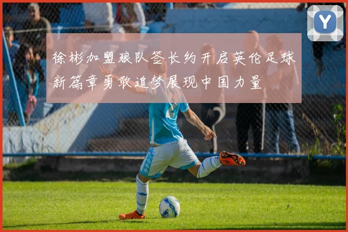 徐彬加盟狼队签长约开启英伦足球新篇章勇敢追梦展现中国力量