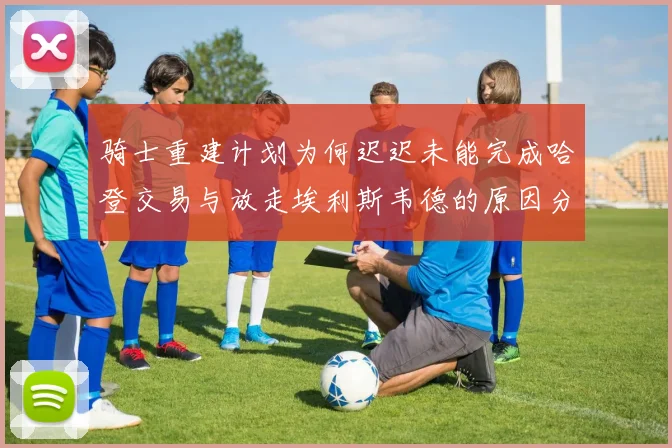 骑士重建计划为何迟迟未能完成哈登交易与放走埃利斯韦德的原因分析