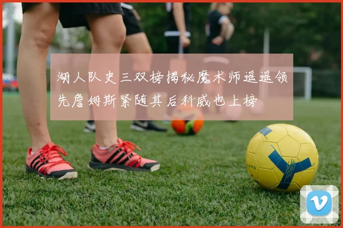 湖人队史三双榜揭秘魔术师遥遥领先詹姆斯紧随其后科威也上榜