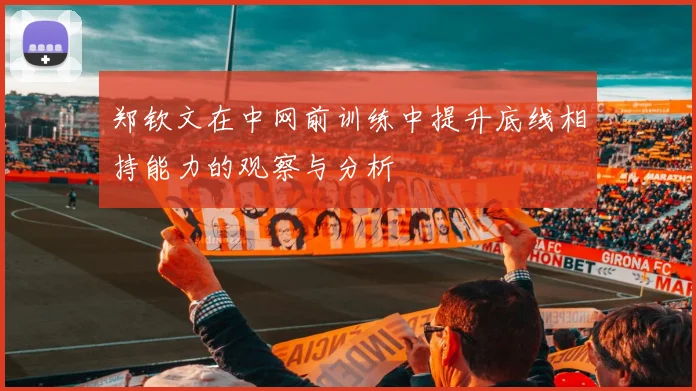 郑钦文在中网前训练中提升底线相持能力的观察与分析