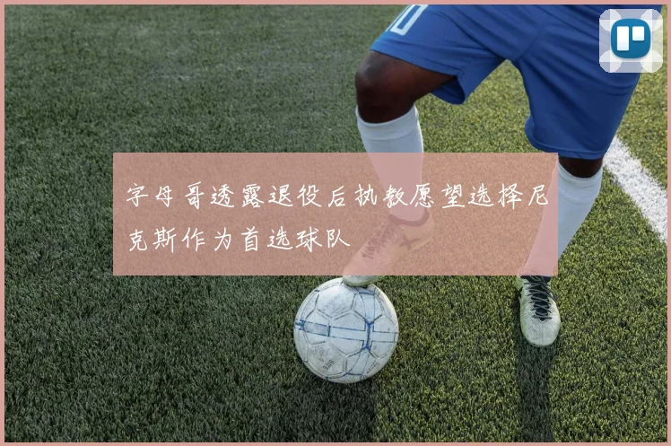 字母哥透露退役后执教愿望选择尼克斯作为首选球队