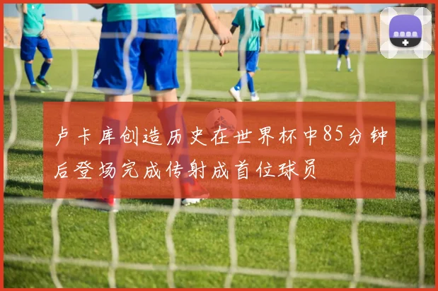 卢卡库创造历史在世界杯中85分钟后登场完成传射成首位球员