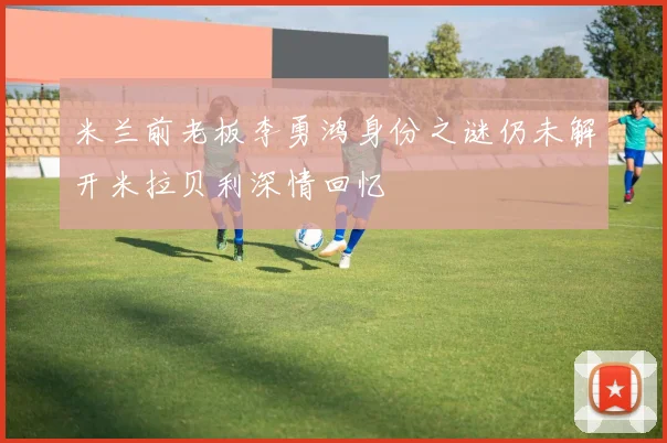 米兰前老板李勇鸿身份之谜仍未解开米拉贝利深情回忆
