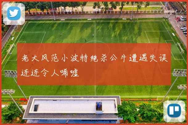 老大风范小波特绝杀公牛遭遇失误连连令人唏嘘
