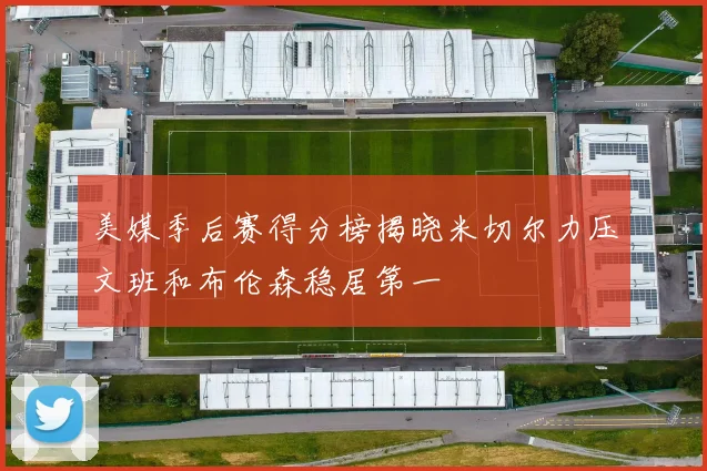 美媒季后赛得分榜揭晓米切尔力压文班和布伦森稳居第一