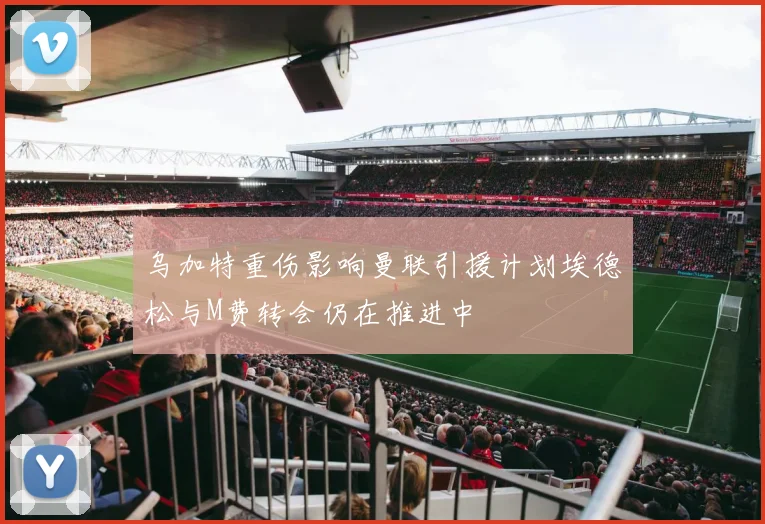 乌加特重伤影响曼联引援计划埃德松与M费转会仍在推进中