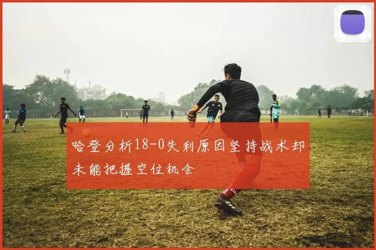 哈登分析18-0失利原因坚持战术却未能把握空位机会