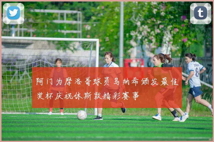 阿门为摩洛哥球员乌纳希颁发最佳奖杯庆祝休斯敦精彩赛事