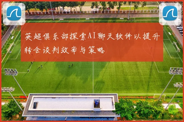 英超俱乐部探索AI聊天软件以提升转会谈判效率与策略