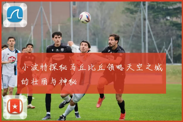 小波特探秘马丘比丘领略天空之城的壮丽与神秘
