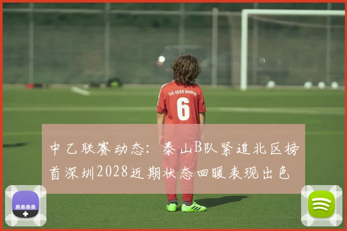 中乙联赛动态：泰山B队紧追北区榜首深圳2028近期状态回暖表现出色