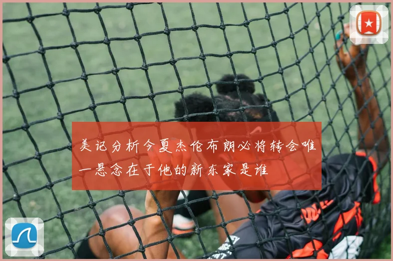 美记分析今夏杰伦布朗必将转会唯一悬念在于他的新东家是谁