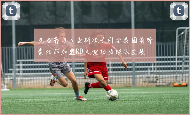 克洛普与戈麦斯联手引进泰国前锋素帕那加盟RB大宫助力球队发展
