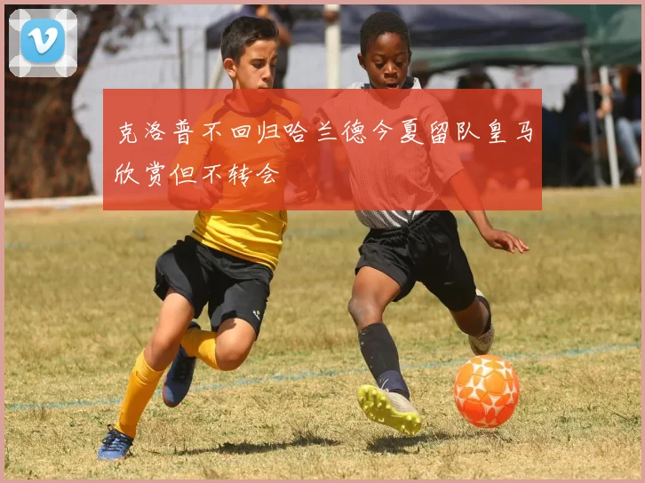 克洛普不回归哈兰德今夏留队皇马欣赏但不转会