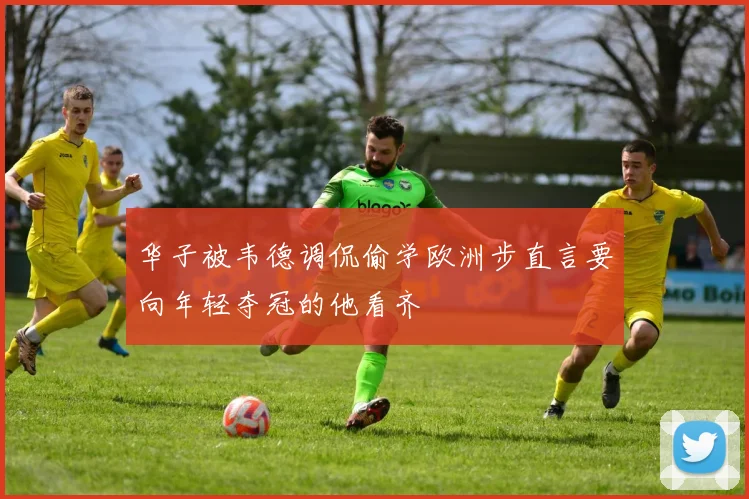 华子被韦德调侃偷学欧洲步直言要向年轻夺冠的他看齐