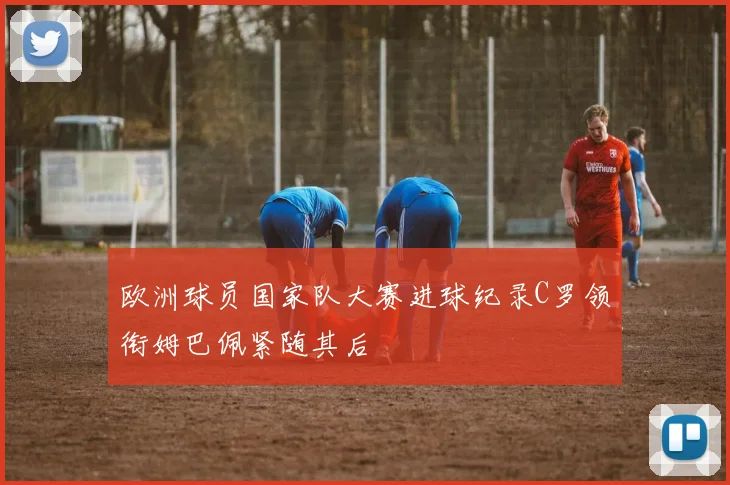 欧洲球员国家队大赛进球纪录C罗领衔姆巴佩紧随其后