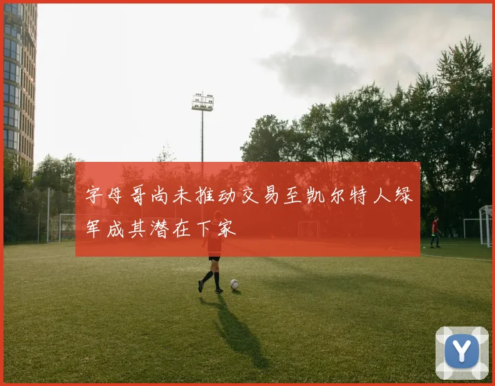 字母哥尚未推动交易至凯尔特人绿军成其潜在下家