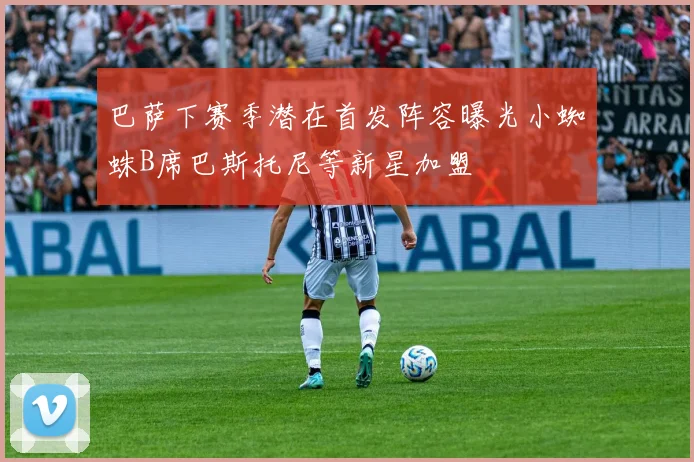巴萨下赛季潜在首发阵容曝光小蜘蛛B席巴斯托尼等新星加盟