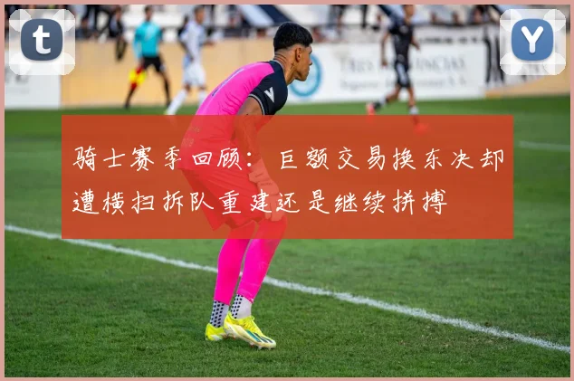 骑士赛季回顾：巨额交易换东决却遭横扫拆队重建还是继续拼搏